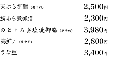お造り御膳　2,180円
	    	   					天ぷら御膳　2,180円
	    	   					鯛あら御膳　2,180円
	    	   					五穀米とろろ御膳　1,600円
	    	   					天丼　1,600円
	    	   					海鮮丼 2,800円
	    	   					うな重　3,400円