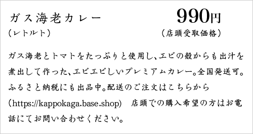ガス海老とトマトをたっぷりと使用し、エビの殻からも出汁を煮出して作った、エビエビしいプレミアムカレー。全国発送可。冷凍でのお届け。ふるさと納税にも出品中。配送のご注文はこちらから（https://kappokaga.base.shop)　店頭での購入希望の方はお電話にてお問い合わせください。
